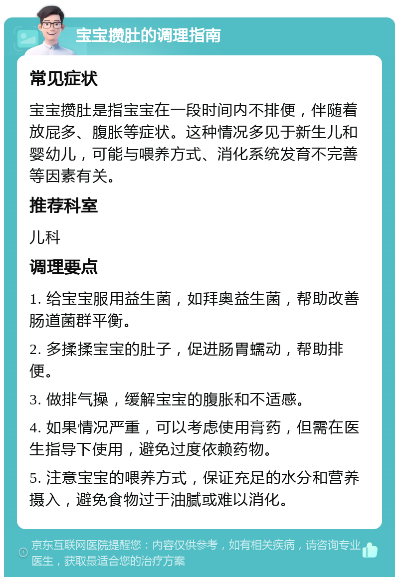 宝宝攒肚的调理指南 常见症状 宝宝攒肚是指宝宝在一段时间内不排便，伴随着放屁多、腹胀等症状。这种情况多见于新生儿和婴幼儿，可能与喂养方式、消化系统发育不完善等因素有关。 推荐科室 儿科 调理要点 1. 给宝宝服用益生菌，如拜奥益生菌，帮助改善肠道菌群平衡。 2. 多揉揉宝宝的肚子，促进肠胃蠕动，帮助排便。 3. 做排气操，缓解宝宝的腹胀和不适感。 4. 如果情况严重，可以考虑使用膏药，但需在医生指导下使用，避免过度依赖药物。 5. 注意宝宝的喂养方式，保证充足的水分和营养摄入，避免食物过于油腻或难以消化。