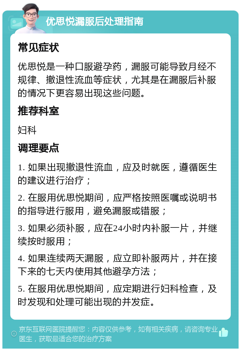 优思悦漏服后处理指南 常见症状 优思悦是一种口服避孕药，漏服可能导致月经不规律、撤退性流血等症状，尤其是在漏服后补服的情况下更容易出现这些问题。 推荐科室 妇科 调理要点 1. 如果出现撤退性流血，应及时就医，遵循医生的建议进行治疗； 2. 在服用优思悦期间，应严格按照医嘱或说明书的指导进行服用，避免漏服或错服； 3. 如果必须补服，应在24小时内补服一片，并继续按时服用； 4. 如果连续两天漏服，应立即补服两片，并在接下来的七天内使用其他避孕方法； 5. 在服用优思悦期间，应定期进行妇科检查，及时发现和处理可能出现的并发症。