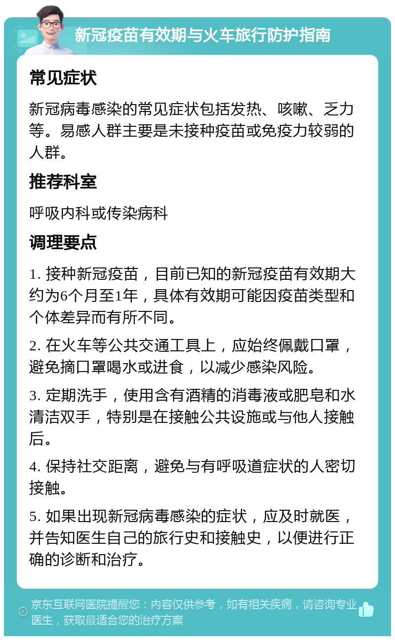 新冠疫苗有效期与火车旅行防护指南 常见症状 新冠病毒感染的常见症状包括发热、咳嗽、乏力等。易感人群主要是未接种疫苗或免疫力较弱的人群。 推荐科室 呼吸内科或传染病科 调理要点 1. 接种新冠疫苗，目前已知的新冠疫苗有效期大约为6个月至1年，具体有效期可能因疫苗类型和个体差异而有所不同。 2. 在火车等公共交通工具上，应始终佩戴口罩，避免摘口罩喝水或进食，以减少感染风险。 3. 定期洗手，使用含有酒精的消毒液或肥皂和水清洁双手，特别是在接触公共设施或与他人接触后。 4. 保持社交距离，避免与有呼吸道症状的人密切接触。 5. 如果出现新冠病毒感染的症状，应及时就医，并告知医生自己的旅行史和接触史，以便进行正确的诊断和治疗。