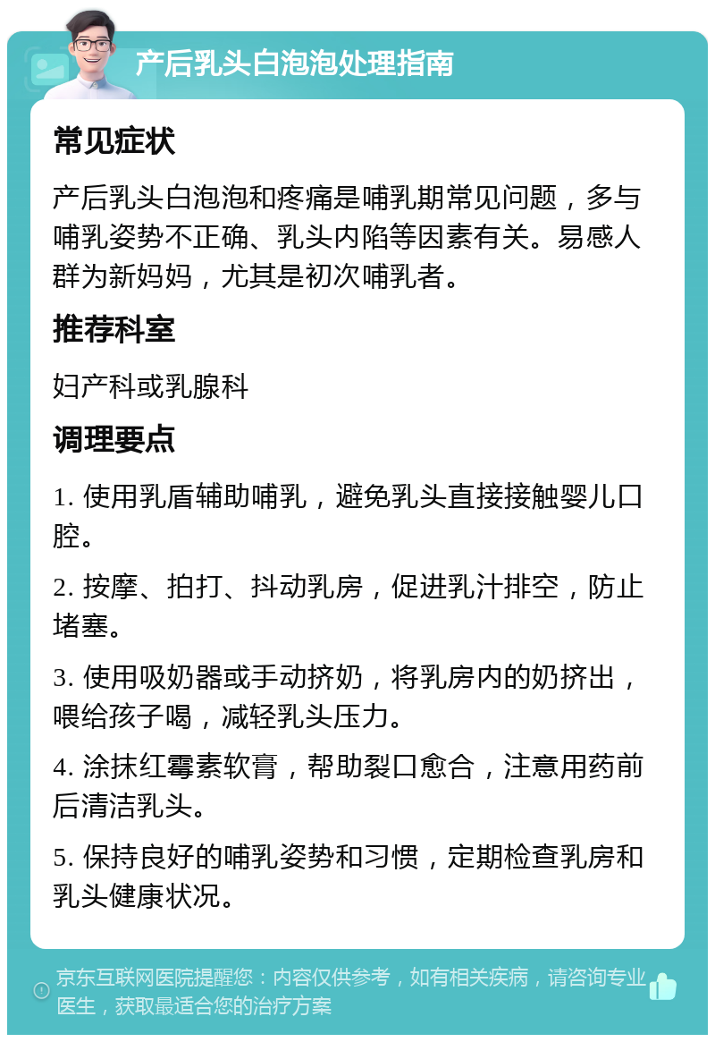 产后乳头白泡泡处理指南 常见症状 产后乳头白泡泡和疼痛是哺乳期常见问题，多与哺乳姿势不正确、乳头内陷等因素有关。易感人群为新妈妈，尤其是初次哺乳者。 推荐科室 妇产科或乳腺科 调理要点 1. 使用乳盾辅助哺乳，避免乳头直接接触婴儿口腔。 2. 按摩、拍打、抖动乳房，促进乳汁排空，防止堵塞。 3. 使用吸奶器或手动挤奶，将乳房内的奶挤出，喂给孩子喝，减轻乳头压力。 4. 涂抹红霉素软膏，帮助裂口愈合，注意用药前后清洁乳头。 5. 保持良好的哺乳姿势和习惯，定期检查乳房和乳头健康状况。