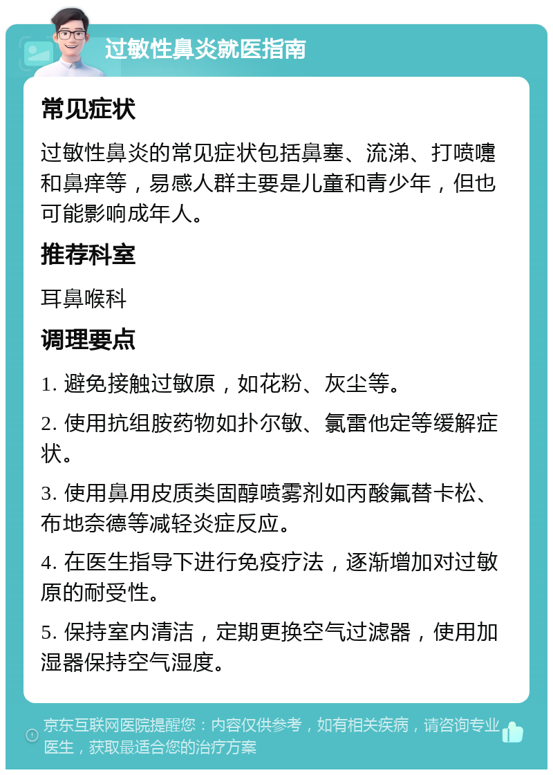 过敏性鼻炎就医指南 常见症状 过敏性鼻炎的常见症状包括鼻塞、流涕、打喷嚏和鼻痒等，易感人群主要是儿童和青少年，但也可能影响成年人。 推荐科室 耳鼻喉科 调理要点 1. 避免接触过敏原，如花粉、灰尘等。 2. 使用抗组胺药物如扑尔敏、氯雷他定等缓解症状。 3. 使用鼻用皮质类固醇喷雾剂如丙酸氟替卡松、布地奈德等减轻炎症反应。 4. 在医生指导下进行免疫疗法，逐渐增加对过敏原的耐受性。 5. 保持室内清洁，定期更换空气过滤器，使用加湿器保持空气湿度。