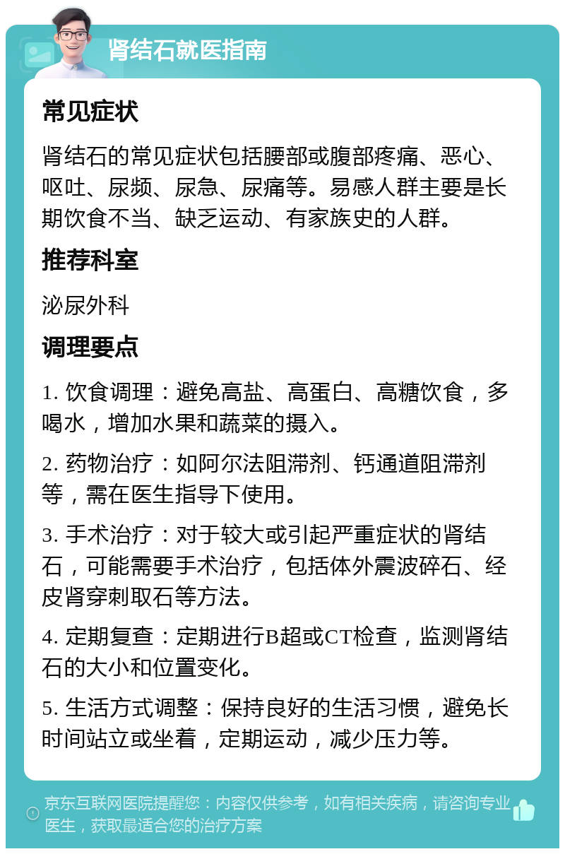 肾结石就医指南 常见症状 肾结石的常见症状包括腰部或腹部疼痛、恶心、呕吐、尿频、尿急、尿痛等。易感人群主要是长期饮食不当、缺乏运动、有家族史的人群。 推荐科室 泌尿外科 调理要点 1. 饮食调理：避免高盐、高蛋白、高糖饮食，多喝水，增加水果和蔬菜的摄入。 2. 药物治疗：如阿尔法阻滞剂、钙通道阻滞剂等，需在医生指导下使用。 3. 手术治疗：对于较大或引起严重症状的肾结石，可能需要手术治疗，包括体外震波碎石、经皮肾穿刺取石等方法。 4. 定期复查：定期进行B超或CT检查，监测肾结石的大小和位置变化。 5. 生活方式调整：保持良好的生活习惯，避免长时间站立或坐着，定期运动，减少压力等。