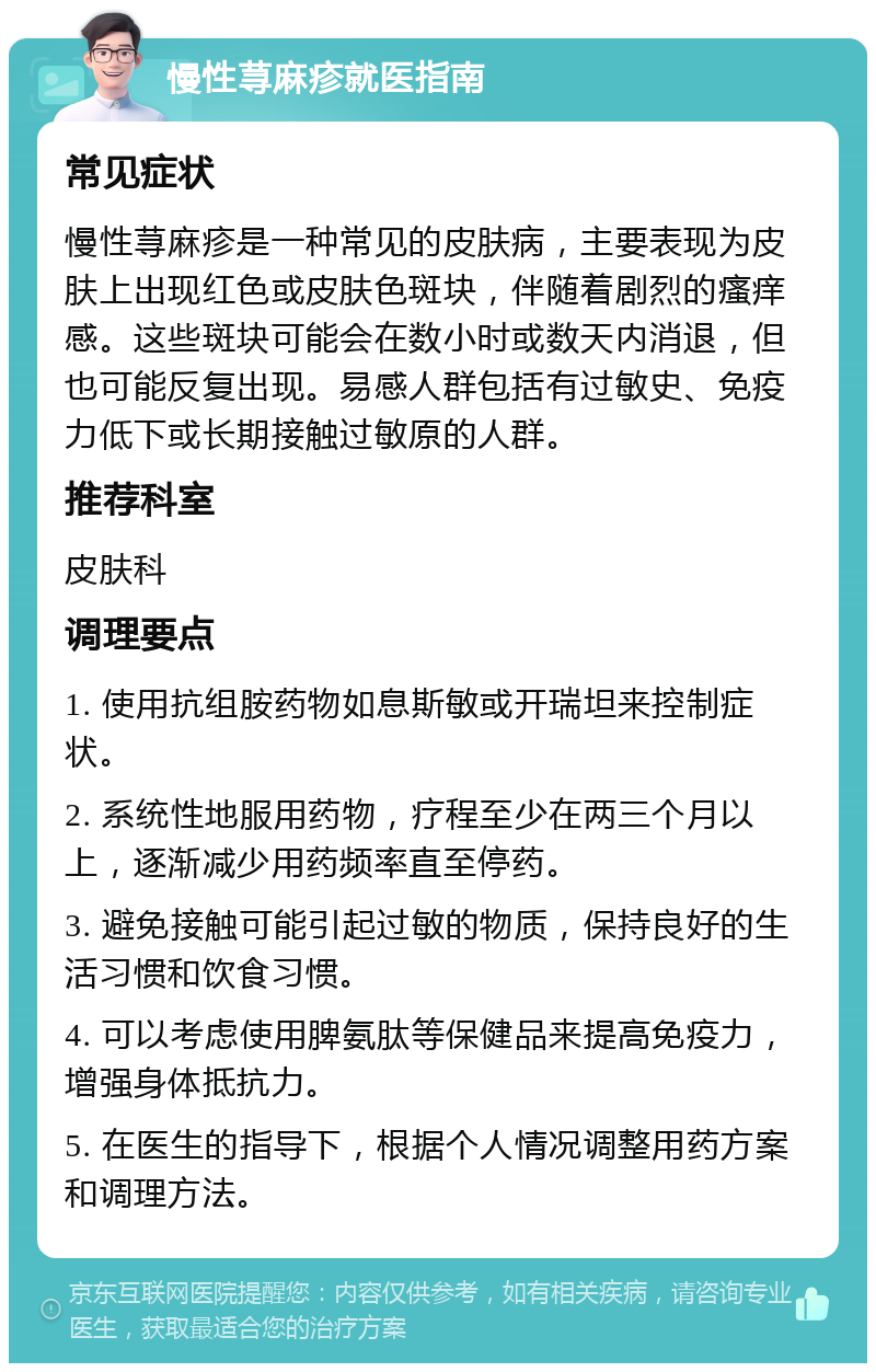 慢性荨麻疹就医指南 常见症状 慢性荨麻疹是一种常见的皮肤病，主要表现为皮肤上出现红色或皮肤色斑块，伴随着剧烈的瘙痒感。这些斑块可能会在数小时或数天内消退，但也可能反复出现。易感人群包括有过敏史、免疫力低下或长期接触过敏原的人群。 推荐科室 皮肤科 调理要点 1. 使用抗组胺药物如息斯敏或开瑞坦来控制症状。 2. 系统性地服用药物，疗程至少在两三个月以上，逐渐减少用药频率直至停药。 3. 避免接触可能引起过敏的物质，保持良好的生活习惯和饮食习惯。 4. 可以考虑使用脾氨肽等保健品来提高免疫力，增强身体抵抗力。 5. 在医生的指导下，根据个人情况调整用药方案和调理方法。