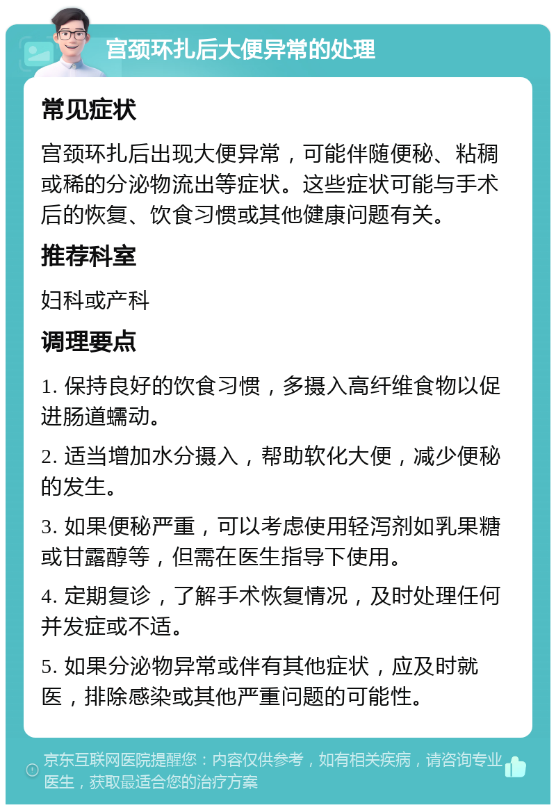 宫颈环扎后大便异常的处理 常见症状 宫颈环扎后出现大便异常，可能伴随便秘、粘稠或稀的分泌物流出等症状。这些症状可能与手术后的恢复、饮食习惯或其他健康问题有关。 推荐科室 妇科或产科 调理要点 1. 保持良好的饮食习惯，多摄入高纤维食物以促进肠道蠕动。 2. 适当增加水分摄入，帮助软化大便，减少便秘的发生。 3. 如果便秘严重，可以考虑使用轻泻剂如乳果糖或甘露醇等，但需在医生指导下使用。 4. 定期复诊，了解手术恢复情况，及时处理任何并发症或不适。 5. 如果分泌物异常或伴有其他症状，应及时就医，排除感染或其他严重问题的可能性。