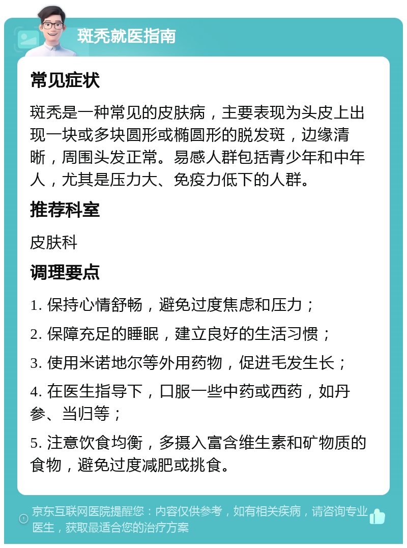 斑秃就医指南 常见症状 斑秃是一种常见的皮肤病，主要表现为头皮上出现一块或多块圆形或椭圆形的脱发斑，边缘清晰，周围头发正常。易感人群包括青少年和中年人，尤其是压力大、免疫力低下的人群。 推荐科室 皮肤科 调理要点 1. 保持心情舒畅，避免过度焦虑和压力； 2. 保障充足的睡眠，建立良好的生活习惯； 3. 使用米诺地尔等外用药物，促进毛发生长； 4. 在医生指导下，口服一些中药或西药，如丹参、当归等； 5. 注意饮食均衡，多摄入富含维生素和矿物质的食物，避免过度减肥或挑食。