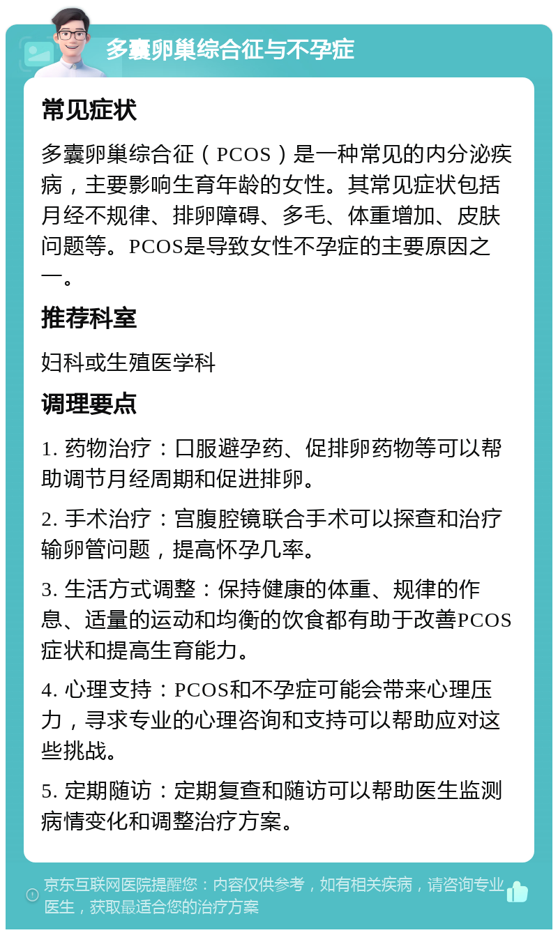 多囊卵巢综合征与不孕症 常见症状 多囊卵巢综合征（PCOS）是一种常见的内分泌疾病，主要影响生育年龄的女性。其常见症状包括月经不规律、排卵障碍、多毛、体重增加、皮肤问题等。PCOS是导致女性不孕症的主要原因之一。 推荐科室 妇科或生殖医学科 调理要点 1. 药物治疗：口服避孕药、促排卵药物等可以帮助调节月经周期和促进排卵。 2. 手术治疗：宫腹腔镜联合手术可以探查和治疗输卵管问题，提高怀孕几率。 3. 生活方式调整：保持健康的体重、规律的作息、适量的运动和均衡的饮食都有助于改善PCOS症状和提高生育能力。 4. 心理支持：PCOS和不孕症可能会带来心理压力，寻求专业的心理咨询和支持可以帮助应对这些挑战。 5. 定期随访：定期复查和随访可以帮助医生监测病情变化和调整治疗方案。