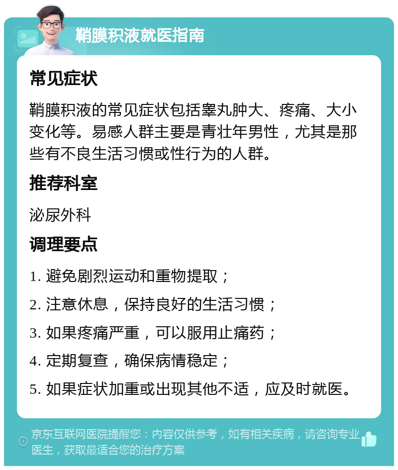 鞘膜积液就医指南 常见症状 鞘膜积液的常见症状包括睾丸肿大、疼痛、大小变化等。易感人群主要是青壮年男性，尤其是那些有不良生活习惯或性行为的人群。 推荐科室 泌尿外科 调理要点 1. 避免剧烈运动和重物提取； 2. 注意休息，保持良好的生活习惯； 3. 如果疼痛严重，可以服用止痛药； 4. 定期复查，确保病情稳定； 5. 如果症状加重或出现其他不适，应及时就医。