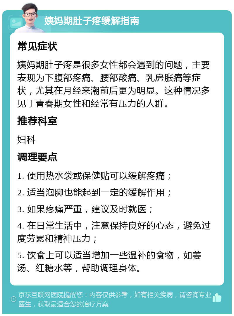 姨妈期肚子疼缓解指南 常见症状 姨妈期肚子疼是很多女性都会遇到的问题，主要表现为下腹部疼痛、腰部酸痛、乳房胀痛等症状，尤其在月经来潮前后更为明显。这种情况多见于青春期女性和经常有压力的人群。 推荐科室 妇科 调理要点 1. 使用热水袋或保健贴可以缓解疼痛； 2. 适当泡脚也能起到一定的缓解作用； 3. 如果疼痛严重，建议及时就医； 4. 在日常生活中，注意保持良好的心态，避免过度劳累和精神压力； 5. 饮食上可以适当增加一些温补的食物，如姜汤、红糖水等，帮助调理身体。