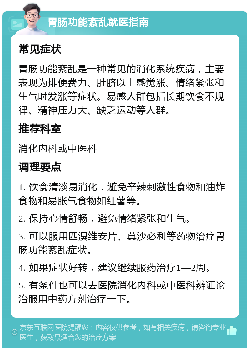 胃肠功能紊乱就医指南 常见症状 胃肠功能紊乱是一种常见的消化系统疾病，主要表现为排便费力、肚脐以上感觉涨、情绪紧张和生气时发涨等症状。易感人群包括长期饮食不规律、精神压力大、缺乏运动等人群。 推荐科室 消化内科或中医科 调理要点 1. 饮食清淡易消化，避免辛辣刺激性食物和油炸食物和易胀气食物如红薯等。 2. 保持心情舒畅，避免情绪紧张和生气。 3. 可以服用匹溴维安片、莫沙必利等药物治疗胃肠功能紊乱症状。 4. 如果症状好转，建议继续服药治疗1—2周。 5. 有条件也可以去医院消化内科或中医科辨证论治服用中药方剂治疗一下。