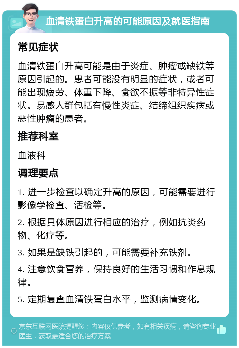 血清铁蛋白升高的可能原因及就医指南 常见症状 血清铁蛋白升高可能是由于炎症、肿瘤或缺铁等原因引起的。患者可能没有明显的症状，或者可能出现疲劳、体重下降、食欲不振等非特异性症状。易感人群包括有慢性炎症、结缔组织疾病或恶性肿瘤的患者。 推荐科室 血液科 调理要点 1. 进一步检查以确定升高的原因，可能需要进行影像学检查、活检等。 2. 根据具体原因进行相应的治疗，例如抗炎药物、化疗等。 3. 如果是缺铁引起的，可能需要补充铁剂。 4. 注意饮食营养，保持良好的生活习惯和作息规律。 5. 定期复查血清铁蛋白水平，监测病情变化。