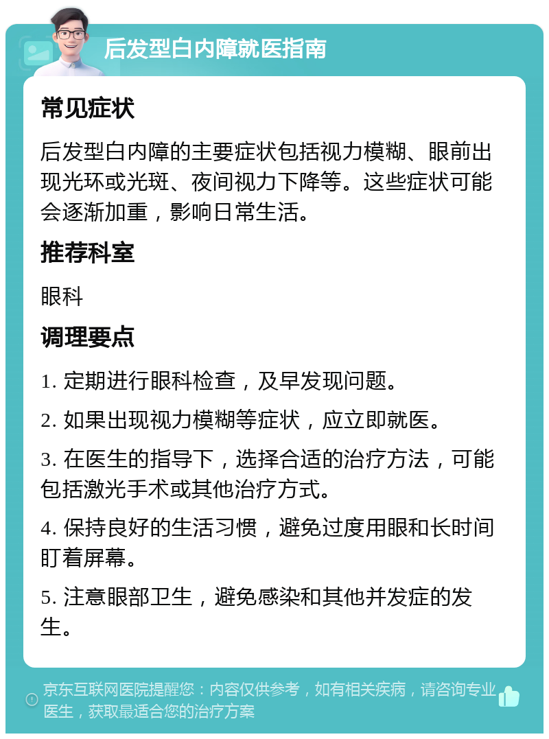 后发型白内障就医指南 常见症状 后发型白内障的主要症状包括视力模糊、眼前出现光环或光斑、夜间视力下降等。这些症状可能会逐渐加重，影响日常生活。 推荐科室 眼科 调理要点 1. 定期进行眼科检查，及早发现问题。 2. 如果出现视力模糊等症状，应立即就医。 3. 在医生的指导下，选择合适的治疗方法，可能包括激光手术或其他治疗方式。 4. 保持良好的生活习惯，避免过度用眼和长时间盯着屏幕。 5. 注意眼部卫生，避免感染和其他并发症的发生。