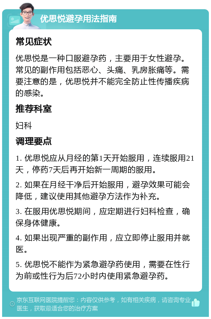 优思悦避孕用法指南 常见症状 优思悦是一种口服避孕药，主要用于女性避孕。常见的副作用包括恶心、头痛、乳房胀痛等。需要注意的是，优思悦并不能完全防止性传播疾病的感染。 推荐科室 妇科 调理要点 1. 优思悦应从月经的第1天开始服用，连续服用21天，停药7天后再开始新一周期的服用。 2. 如果在月经干净后开始服用，避孕效果可能会降低，建议使用其他避孕方法作为补充。 3. 在服用优思悦期间，应定期进行妇科检查，确保身体健康。 4. 如果出现严重的副作用，应立即停止服用并就医。 5. 优思悦不能作为紧急避孕药使用，需要在性行为前或性行为后72小时内使用紧急避孕药。