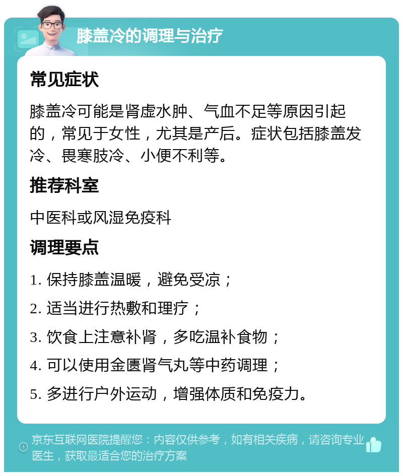 膝盖冷的调理与治疗 常见症状 膝盖冷可能是肾虚水肿、气血不足等原因引起的，常见于女性，尤其是产后。症状包括膝盖发冷、畏寒肢冷、小便不利等。 推荐科室 中医科或风湿免疫科 调理要点 1. 保持膝盖温暖，避免受凉； 2. 适当进行热敷和理疗； 3. 饮食上注意补肾，多吃温补食物； 4. 可以使用金匮肾气丸等中药调理； 5. 多进行户外运动，增强体质和免疫力。