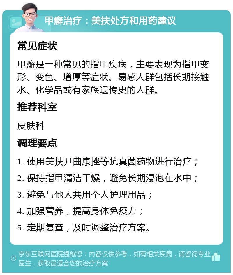 甲癣治疗：美扶处方和用药建议 常见症状 甲癣是一种常见的指甲疾病，主要表现为指甲变形、变色、增厚等症状。易感人群包括长期接触水、化学品或有家族遗传史的人群。 推荐科室 皮肤科 调理要点 1. 使用美扶尹曲康挫等抗真菌药物进行治疗； 2. 保持指甲清洁干燥，避免长期浸泡在水中； 3. 避免与他人共用个人护理用品； 4. 加强营养，提高身体免疫力； 5. 定期复查，及时调整治疗方案。