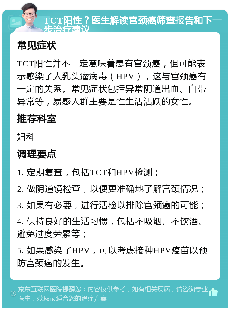 TCT阳性？医生解读宫颈癌筛查报告和下一步治疗建议 常见症状 TCT阳性并不一定意味着患有宫颈癌，但可能表示感染了人乳头瘤病毒（HPV），这与宫颈癌有一定的关系。常见症状包括异常阴道出血、白带异常等，易感人群主要是性生活活跃的女性。 推荐科室 妇科 调理要点 1. 定期复查，包括TCT和HPV检测； 2. 做阴道镜检查，以便更准确地了解宫颈情况； 3. 如果有必要，进行活检以排除宫颈癌的可能； 4. 保持良好的生活习惯，包括不吸烟、不饮酒、避免过度劳累等； 5. 如果感染了HPV，可以考虑接种HPV疫苗以预防宫颈癌的发生。