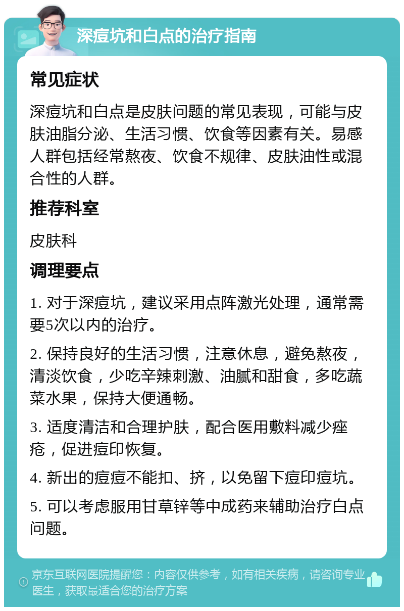 深痘坑和白点的治疗指南 常见症状 深痘坑和白点是皮肤问题的常见表现，可能与皮肤油脂分泌、生活习惯、饮食等因素有关。易感人群包括经常熬夜、饮食不规律、皮肤油性或混合性的人群。 推荐科室 皮肤科 调理要点 1. 对于深痘坑，建议采用点阵激光处理，通常需要5次以内的治疗。 2. 保持良好的生活习惯，注意休息，避免熬夜，清淡饮食，少吃辛辣刺激、油腻和甜食，多吃蔬菜水果，保持大便通畅。 3. 适度清洁和合理护肤，配合医用敷料减少痤疮，促进痘印恢复。 4. 新出的痘痘不能扣、挤，以免留下痘印痘坑。 5. 可以考虑服用甘草锌等中成药来辅助治疗白点问题。