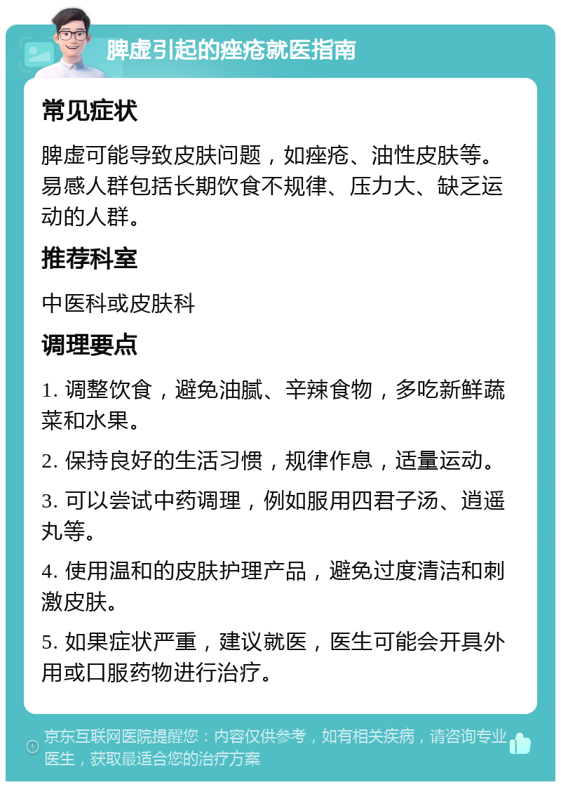 脾虚引起的痤疮就医指南 常见症状 脾虚可能导致皮肤问题，如痤疮、油性皮肤等。易感人群包括长期饮食不规律、压力大、缺乏运动的人群。 推荐科室 中医科或皮肤科 调理要点 1. 调整饮食，避免油腻、辛辣食物，多吃新鲜蔬菜和水果。 2. 保持良好的生活习惯，规律作息，适量运动。 3. 可以尝试中药调理，例如服用四君子汤、逍遥丸等。 4. 使用温和的皮肤护理产品，避免过度清洁和刺激皮肤。 5. 如果症状严重，建议就医，医生可能会开具外用或口服药物进行治疗。