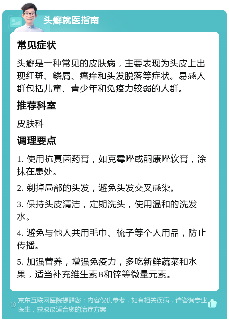 头癣就医指南 常见症状 头癣是一种常见的皮肤病，主要表现为头皮上出现红斑、鳞屑、瘙痒和头发脱落等症状。易感人群包括儿童、青少年和免疫力较弱的人群。 推荐科室 皮肤科 调理要点 1. 使用抗真菌药膏，如克霉唑或酮康唑软膏，涂抹在患处。 2. 剃掉局部的头发，避免头发交叉感染。 3. 保持头皮清洁，定期洗头，使用温和的洗发水。 4. 避免与他人共用毛巾、梳子等个人用品，防止传播。 5. 加强营养，增强免疫力，多吃新鲜蔬菜和水果，适当补充维生素B和锌等微量元素。