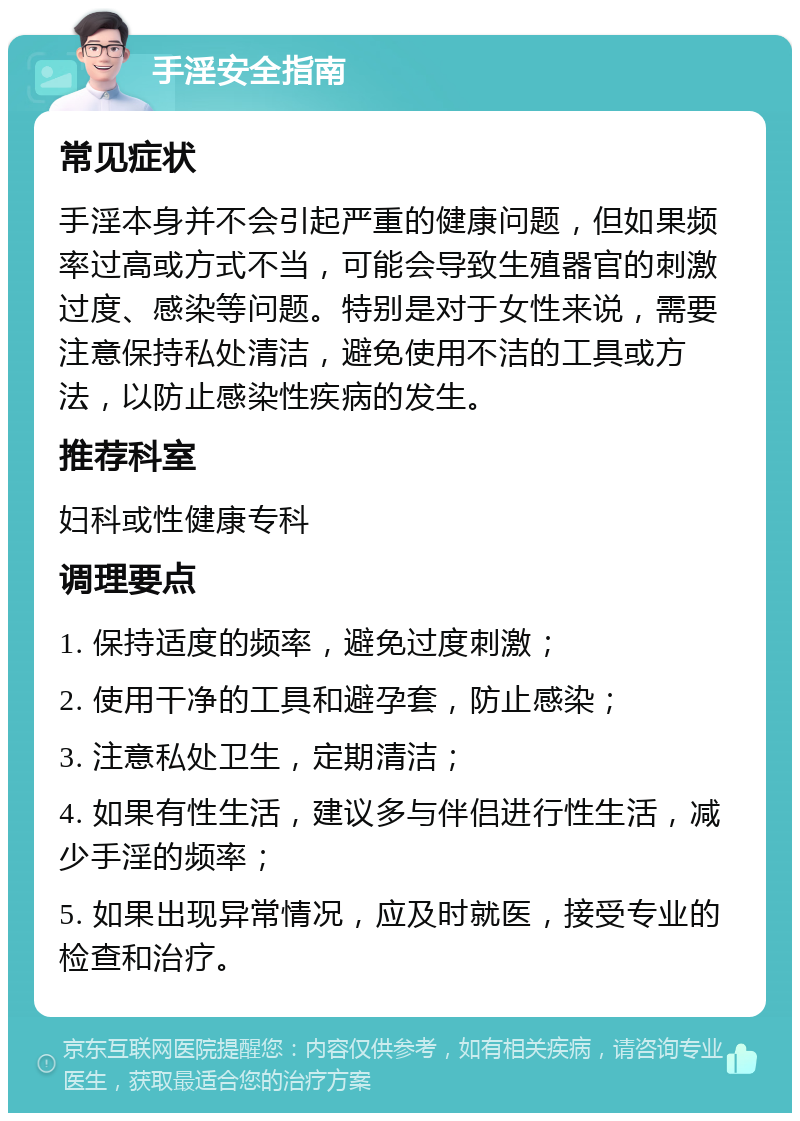 手淫安全指南 常见症状 手淫本身并不会引起严重的健康问题，但如果频率过高或方式不当，可能会导致生殖器官的刺激过度、感染等问题。特别是对于女性来说，需要注意保持私处清洁，避免使用不洁的工具或方法，以防止感染性疾病的发生。 推荐科室 妇科或性健康专科 调理要点 1. 保持适度的频率，避免过度刺激； 2. 使用干净的工具和避孕套，防止感染； 3. 注意私处卫生，定期清洁； 4. 如果有性生活，建议多与伴侣进行性生活，减少手淫的频率； 5. 如果出现异常情况，应及时就医，接受专业的检查和治疗。