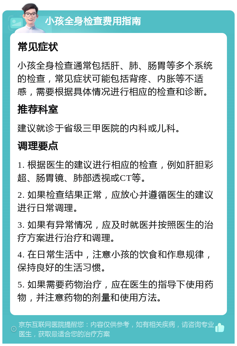 小孩全身检查费用指南 常见症状 小孩全身检查通常包括肝、肺、肠胃等多个系统的检查，常见症状可能包括背疼、内胀等不适感，需要根据具体情况进行相应的检查和诊断。 推荐科室 建议就诊于省级三甲医院的内科或儿科。 调理要点 1. 根据医生的建议进行相应的检查，例如肝胆彩超、肠胃镜、肺部透视或CT等。 2. 如果检查结果正常，应放心并遵循医生的建议进行日常调理。 3. 如果有异常情况，应及时就医并按照医生的治疗方案进行治疗和调理。 4. 在日常生活中，注意小孩的饮食和作息规律，保持良好的生活习惯。 5. 如果需要药物治疗，应在医生的指导下使用药物，并注意药物的剂量和使用方法。