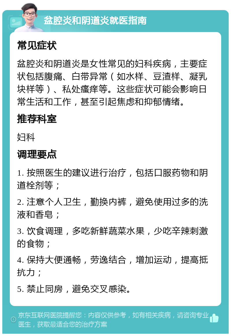 盆腔炎和阴道炎就医指南 常见症状 盆腔炎和阴道炎是女性常见的妇科疾病，主要症状包括腹痛、白带异常（如水样、豆渣样、凝乳块样等）、私处瘙痒等。这些症状可能会影响日常生活和工作，甚至引起焦虑和抑郁情绪。 推荐科室 妇科 调理要点 1. 按照医生的建议进行治疗，包括口服药物和阴道栓剂等； 2. 注意个人卫生，勤换内裤，避免使用过多的洗液和香皂； 3. 饮食调理，多吃新鲜蔬菜水果，少吃辛辣刺激的食物； 4. 保持大便通畅，劳逸结合，增加运动，提高抵抗力； 5. 禁止同房，避免交叉感染。