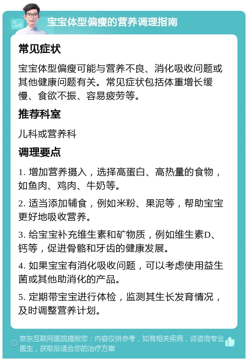 宝宝体型偏瘦的营养调理指南 常见症状 宝宝体型偏瘦可能与营养不良、消化吸收问题或其他健康问题有关。常见症状包括体重增长缓慢、食欲不振、容易疲劳等。 推荐科室 儿科或营养科 调理要点 1. 增加营养摄入，选择高蛋白、高热量的食物，如鱼肉、鸡肉、牛奶等。 2. 适当添加辅食，例如米粉、果泥等，帮助宝宝更好地吸收营养。 3. 给宝宝补充维生素和矿物质，例如维生素D、钙等，促进骨骼和牙齿的健康发展。 4. 如果宝宝有消化吸收问题，可以考虑使用益生菌或其他助消化的产品。 5. 定期带宝宝进行体检，监测其生长发育情况，及时调整营养计划。