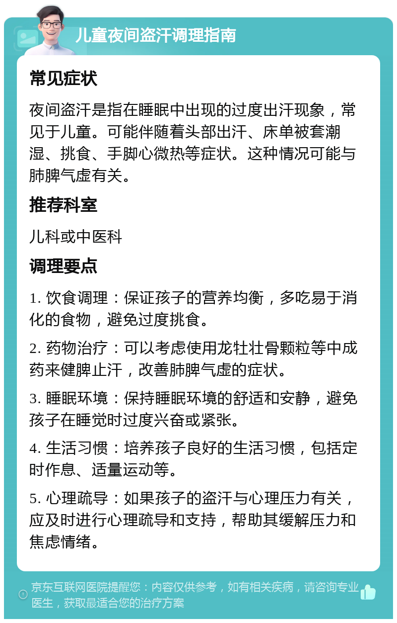 儿童夜间盗汗调理指南 常见症状 夜间盗汗是指在睡眠中出现的过度出汗现象，常见于儿童。可能伴随着头部出汗、床单被套潮湿、挑食、手脚心微热等症状。这种情况可能与肺脾气虚有关。 推荐科室 儿科或中医科 调理要点 1. 饮食调理：保证孩子的营养均衡，多吃易于消化的食物，避免过度挑食。 2. 药物治疗：可以考虑使用龙牡壮骨颗粒等中成药来健脾止汗，改善肺脾气虚的症状。 3. 睡眠环境：保持睡眠环境的舒适和安静，避免孩子在睡觉时过度兴奋或紧张。 4. 生活习惯：培养孩子良好的生活习惯，包括定时作息、适量运动等。 5. 心理疏导：如果孩子的盗汗与心理压力有关，应及时进行心理疏导和支持，帮助其缓解压力和焦虑情绪。