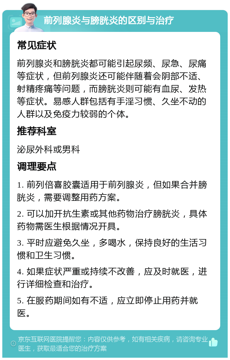 前列腺炎与膀胱炎的区别与治疗 常见症状 前列腺炎和膀胱炎都可能引起尿频、尿急、尿痛等症状，但前列腺炎还可能伴随着会阴部不适、射精疼痛等问题，而膀胱炎则可能有血尿、发热等症状。易感人群包括有手淫习惯、久坐不动的人群以及免疫力较弱的个体。 推荐科室 泌尿外科或男科 调理要点 1. 前列倍喜胶囊适用于前列腺炎，但如果合并膀胱炎，需要调整用药方案。 2. 可以加开抗生素或其他药物治疗膀胱炎，具体药物需医生根据情况开具。 3. 平时应避免久坐，多喝水，保持良好的生活习惯和卫生习惯。 4. 如果症状严重或持续不改善，应及时就医，进行详细检查和治疗。 5. 在服药期间如有不适，应立即停止用药并就医。