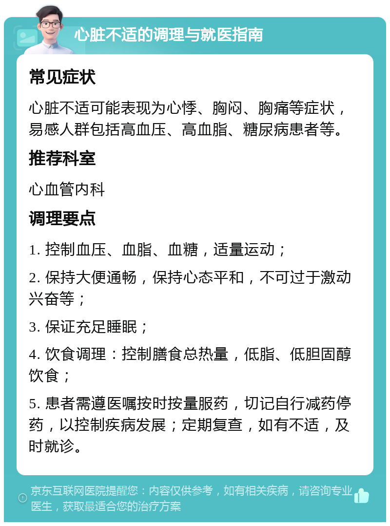 心脏不适的调理与就医指南 常见症状 心脏不适可能表现为心悸、胸闷、胸痛等症状，易感人群包括高血压、高血脂、糖尿病患者等。 推荐科室 心血管内科 调理要点 1. 控制血压、血脂、血糖，适量运动； 2. 保持大便通畅，保持心态平和，不可过于激动兴奋等； 3. 保证充足睡眠； 4. 饮食调理：控制膳食总热量，低脂、低胆固醇饮食； 5. 患者需遵医嘱按时按量服药，切记自行减药停药，以控制疾病发展；定期复查，如有不适，及时就诊。