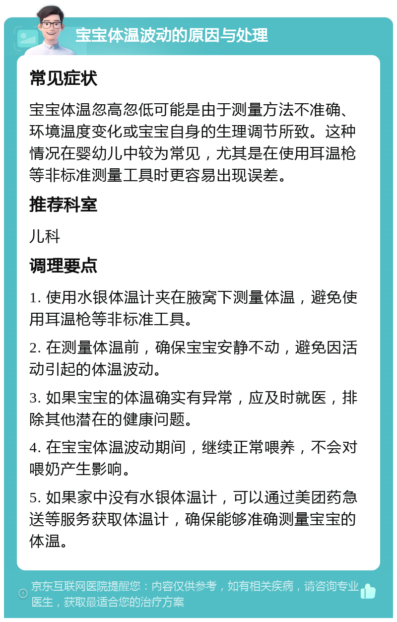 宝宝体温波动的原因与处理 常见症状 宝宝体温忽高忽低可能是由于测量方法不准确、环境温度变化或宝宝自身的生理调节所致。这种情况在婴幼儿中较为常见，尤其是在使用耳温枪等非标准测量工具时更容易出现误差。 推荐科室 儿科 调理要点 1. 使用水银体温计夹在腋窝下测量体温，避免使用耳温枪等非标准工具。 2. 在测量体温前，确保宝宝安静不动，避免因活动引起的体温波动。 3. 如果宝宝的体温确实有异常，应及时就医，排除其他潜在的健康问题。 4. 在宝宝体温波动期间，继续正常喂养，不会对喂奶产生影响。 5. 如果家中没有水银体温计，可以通过美团药急送等服务获取体温计，确保能够准确测量宝宝的体温。