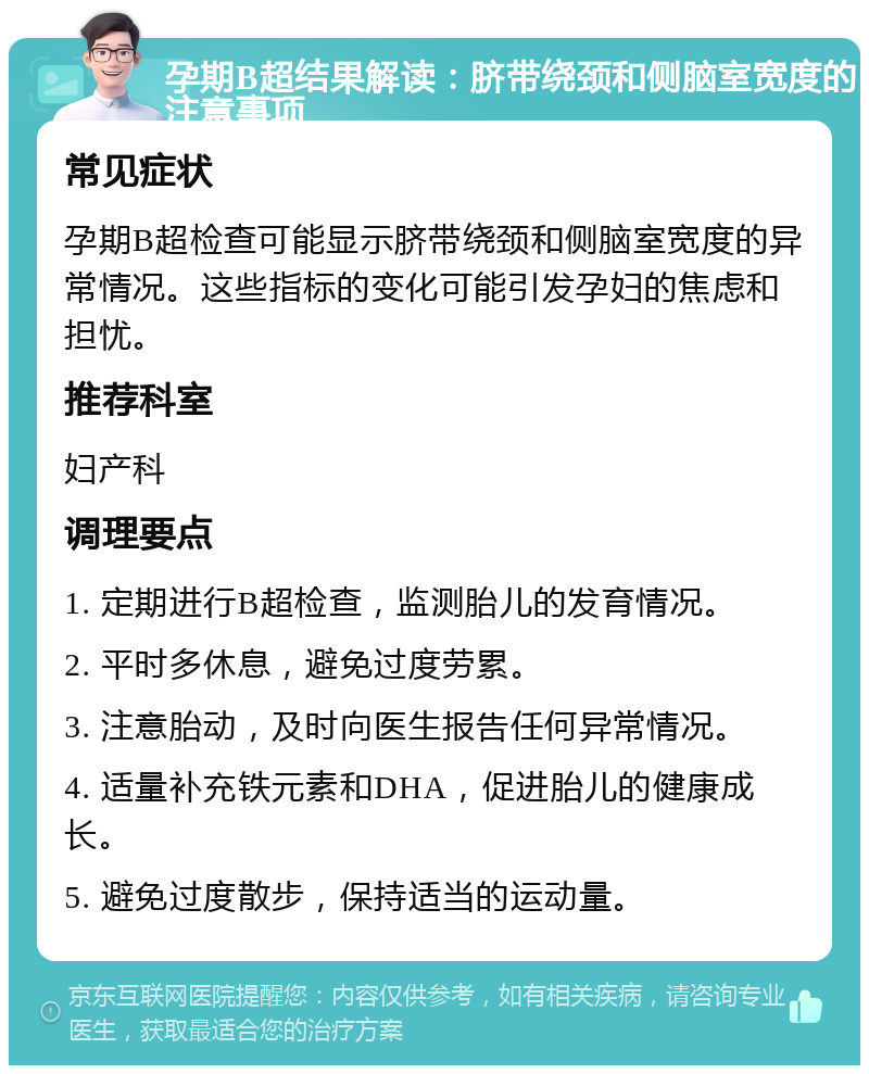 孕期B超结果解读：脐带绕颈和侧脑室宽度的注意事项 常见症状 孕期B超检查可能显示脐带绕颈和侧脑室宽度的异常情况。这些指标的变化可能引发孕妇的焦虑和担忧。 推荐科室 妇产科 调理要点 1. 定期进行B超检查，监测胎儿的发育情况。 2. 平时多休息，避免过度劳累。 3. 注意胎动，及时向医生报告任何异常情况。 4. 适量补充铁元素和DHA，促进胎儿的健康成长。 5. 避免过度散步，保持适当的运动量。