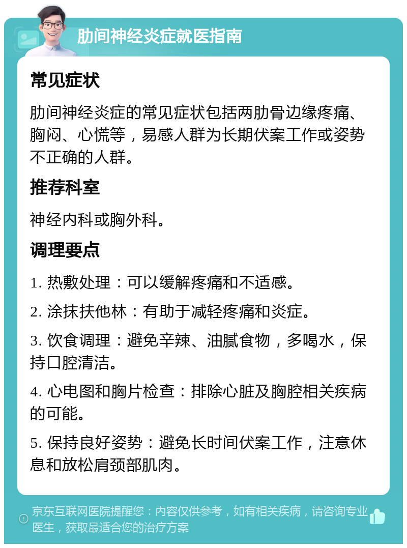 肋间神经炎症就医指南 常见症状 肋间神经炎症的常见症状包括两肋骨边缘疼痛、胸闷、心慌等，易感人群为长期伏案工作或姿势不正确的人群。 推荐科室 神经内科或胸外科。 调理要点 1. 热敷处理：可以缓解疼痛和不适感。 2. 涂抹扶他林：有助于减轻疼痛和炎症。 3. 饮食调理：避免辛辣、油腻食物，多喝水，保持口腔清洁。 4. 心电图和胸片检查：排除心脏及胸腔相关疾病的可能。 5. 保持良好姿势：避免长时间伏案工作，注意休息和放松肩颈部肌肉。