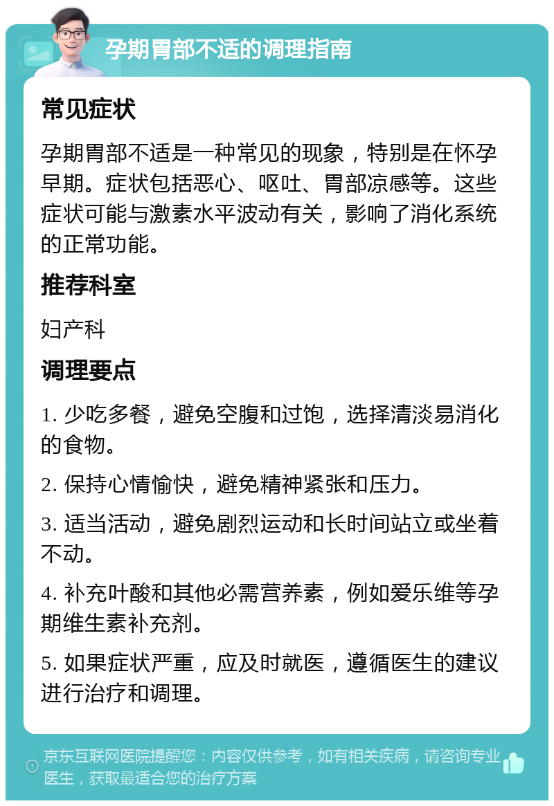 孕期胃部不适的调理指南 常见症状 孕期胃部不适是一种常见的现象，特别是在怀孕早期。症状包括恶心、呕吐、胃部凉感等。这些症状可能与激素水平波动有关，影响了消化系统的正常功能。 推荐科室 妇产科 调理要点 1. 少吃多餐，避免空腹和过饱，选择清淡易消化的食物。 2. 保持心情愉快，避免精神紧张和压力。 3. 适当活动，避免剧烈运动和长时间站立或坐着不动。 4. 补充叶酸和其他必需营养素，例如爱乐维等孕期维生素补充剂。 5. 如果症状严重，应及时就医，遵循医生的建议进行治疗和调理。