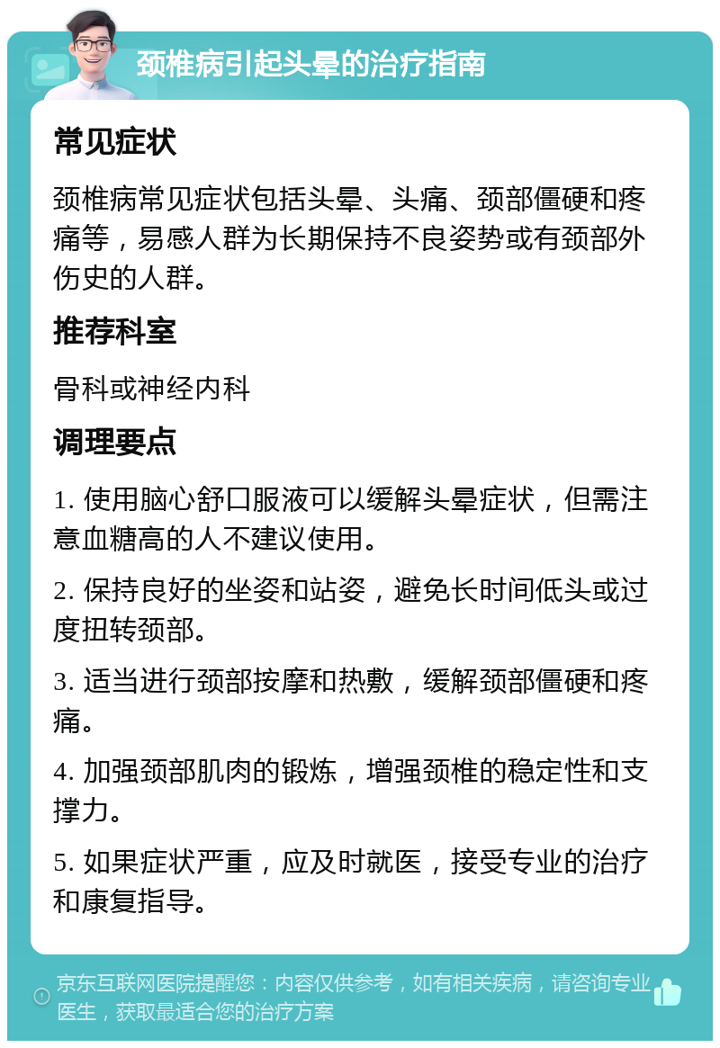 颈椎病引起头晕的治疗指南 常见症状 颈椎病常见症状包括头晕、头痛、颈部僵硬和疼痛等，易感人群为长期保持不良姿势或有颈部外伤史的人群。 推荐科室 骨科或神经内科 调理要点 1. 使用脑心舒口服液可以缓解头晕症状，但需注意血糖高的人不建议使用。 2. 保持良好的坐姿和站姿，避免长时间低头或过度扭转颈部。 3. 适当进行颈部按摩和热敷，缓解颈部僵硬和疼痛。 4. 加强颈部肌肉的锻炼，增强颈椎的稳定性和支撑力。 5. 如果症状严重，应及时就医，接受专业的治疗和康复指导。