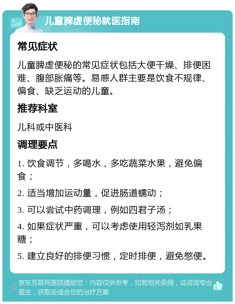 儿童脾虚便秘就医指南 常见症状 儿童脾虚便秘的常见症状包括大便干燥、排便困难、腹部胀痛等。易感人群主要是饮食不规律、偏食、缺乏运动的儿童。 推荐科室 儿科或中医科 调理要点 1. 饮食调节，多喝水，多吃蔬菜水果，避免偏食； 2. 适当增加运动量，促进肠道蠕动； 3. 可以尝试中药调理，例如四君子汤； 4. 如果症状严重，可以考虑使用轻泻剂如乳果糖； 5. 建立良好的排便习惯，定时排便，避免憋便。