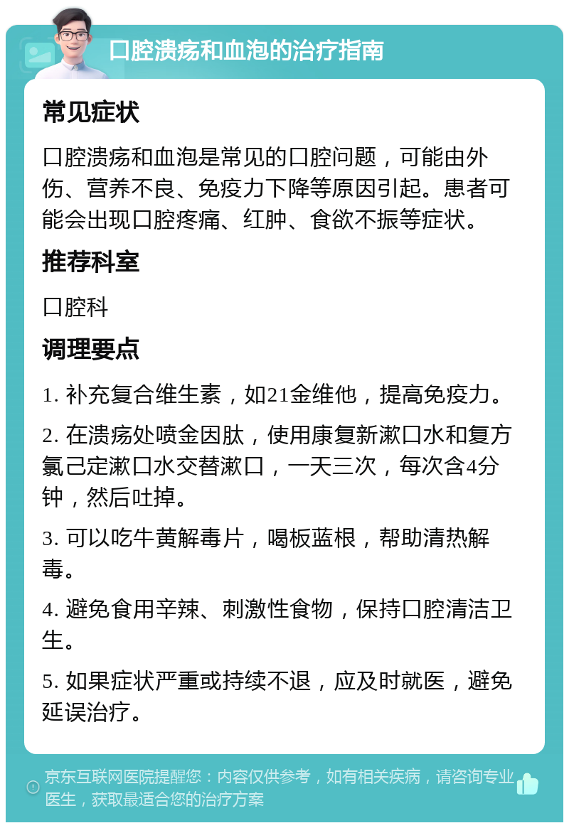 口腔溃疡和血泡的治疗指南 常见症状 口腔溃疡和血泡是常见的口腔问题，可能由外伤、营养不良、免疫力下降等原因引起。患者可能会出现口腔疼痛、红肿、食欲不振等症状。 推荐科室 口腔科 调理要点 1. 补充复合维生素，如21金维他，提高免疫力。 2. 在溃疡处喷金因肽，使用康复新漱口水和复方氯己定漱口水交替漱口，一天三次，每次含4分钟，然后吐掉。 3. 可以吃牛黄解毒片，喝板蓝根，帮助清热解毒。 4. 避免食用辛辣、刺激性食物，保持口腔清洁卫生。 5. 如果症状严重或持续不退，应及时就医，避免延误治疗。