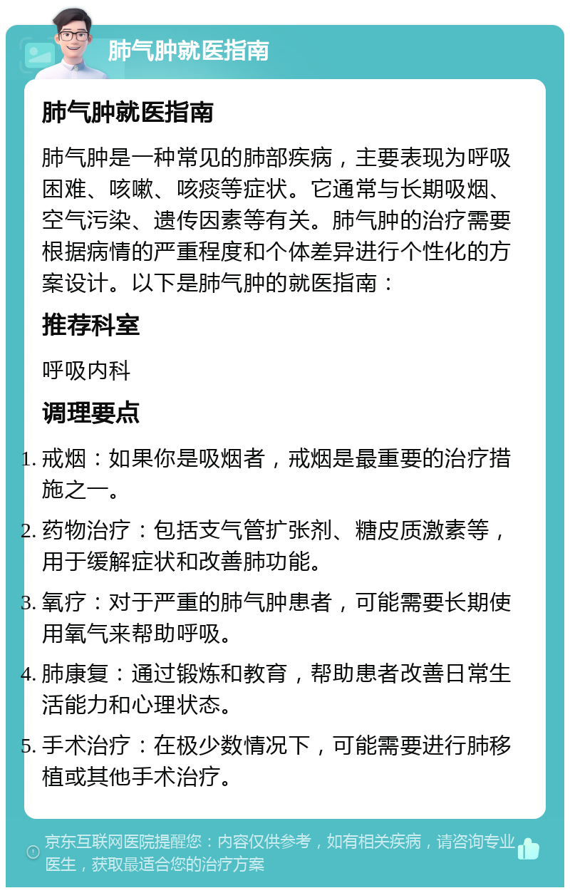 肺气肿就医指南 肺气肿就医指南 肺气肿是一种常见的肺部疾病，主要表现为呼吸困难、咳嗽、咳痰等症状。它通常与长期吸烟、空气污染、遗传因素等有关。肺气肿的治疗需要根据病情的严重程度和个体差异进行个性化的方案设计。以下是肺气肿的就医指南： 推荐科室 呼吸内科 调理要点 戒烟：如果你是吸烟者，戒烟是最重要的治疗措施之一。 药物治疗：包括支气管扩张剂、糖皮质激素等，用于缓解症状和改善肺功能。 氧疗：对于严重的肺气肿患者，可能需要长期使用氧气来帮助呼吸。 肺康复：通过锻炼和教育，帮助患者改善日常生活能力和心理状态。 手术治疗：在极少数情况下，可能需要进行肺移植或其他手术治疗。