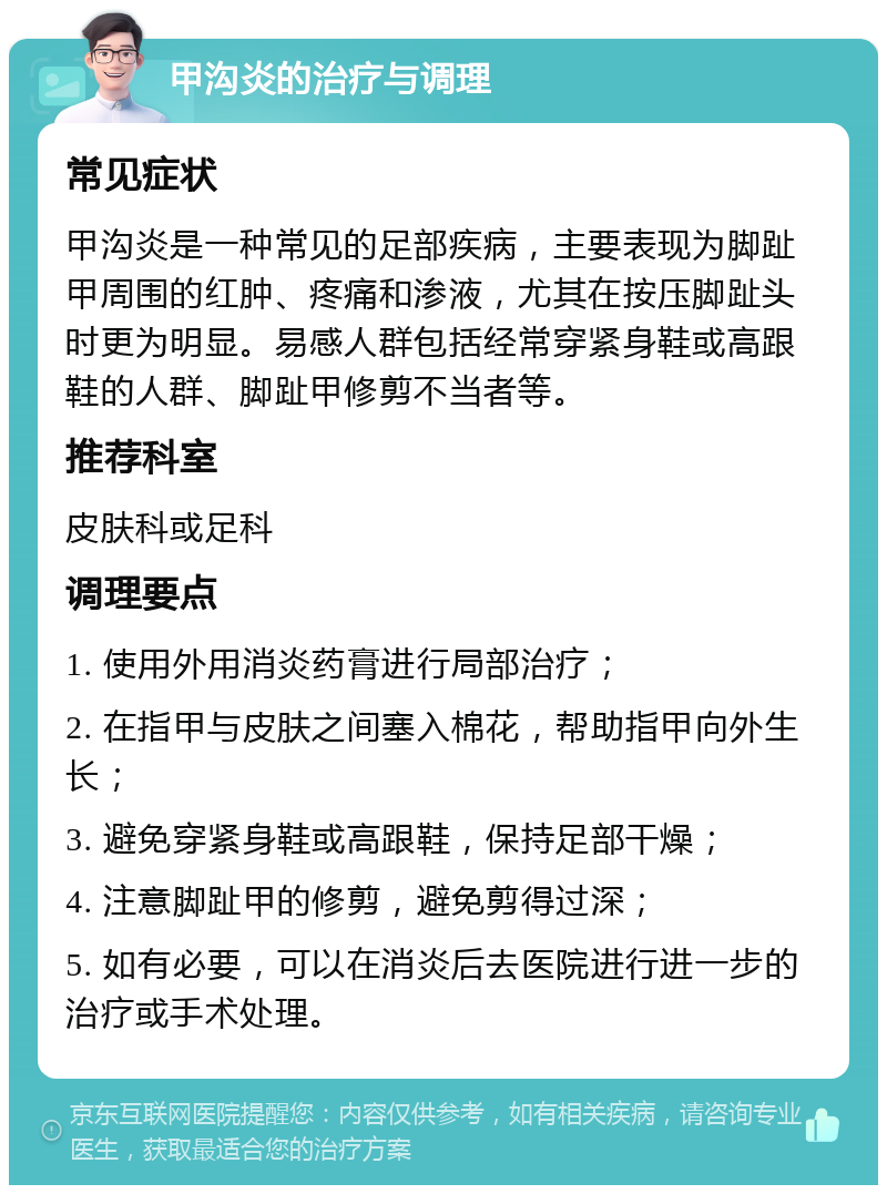 甲沟炎的治疗与调理 常见症状 甲沟炎是一种常见的足部疾病，主要表现为脚趾甲周围的红肿、疼痛和渗液，尤其在按压脚趾头时更为明显。易感人群包括经常穿紧身鞋或高跟鞋的人群、脚趾甲修剪不当者等。 推荐科室 皮肤科或足科 调理要点 1. 使用外用消炎药膏进行局部治疗； 2. 在指甲与皮肤之间塞入棉花，帮助指甲向外生长； 3. 避免穿紧身鞋或高跟鞋，保持足部干燥； 4. 注意脚趾甲的修剪，避免剪得过深； 5. 如有必要，可以在消炎后去医院进行进一步的治疗或手术处理。