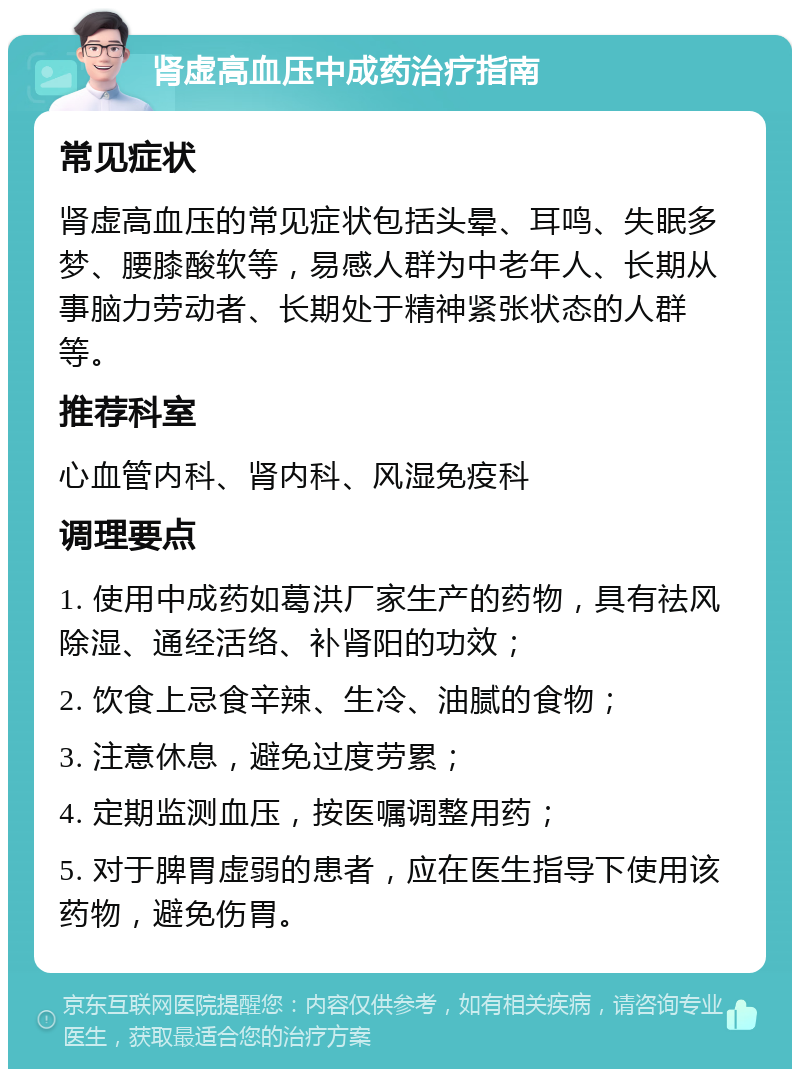 肾虚高血压中成药治疗指南 常见症状 肾虚高血压的常见症状包括头晕、耳鸣、失眠多梦、腰膝酸软等，易感人群为中老年人、长期从事脑力劳动者、长期处于精神紧张状态的人群等。 推荐科室 心血管内科、肾内科、风湿免疫科 调理要点 1. 使用中成药如葛洪厂家生产的药物，具有祛风除湿、通经活络、补肾阳的功效； 2. 饮食上忌食辛辣、生冷、油腻的食物； 3. 注意休息，避免过度劳累； 4. 定期监测血压，按医嘱调整用药； 5. 对于脾胃虚弱的患者，应在医生指导下使用该药物，避免伤胃。