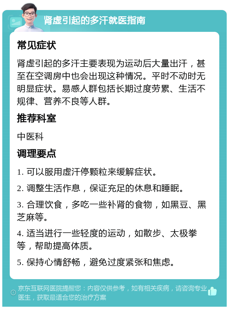 肾虚引起的多汗就医指南 常见症状 肾虚引起的多汗主要表现为运动后大量出汗，甚至在空调房中也会出现这种情况。平时不动时无明显症状。易感人群包括长期过度劳累、生活不规律、营养不良等人群。 推荐科室 中医科 调理要点 1. 可以服用虚汗停颗粒来缓解症状。 2. 调整生活作息，保证充足的休息和睡眠。 3. 合理饮食，多吃一些补肾的食物，如黑豆、黑芝麻等。 4. 适当进行一些轻度的运动，如散步、太极拳等，帮助提高体质。 5. 保持心情舒畅，避免过度紧张和焦虑。