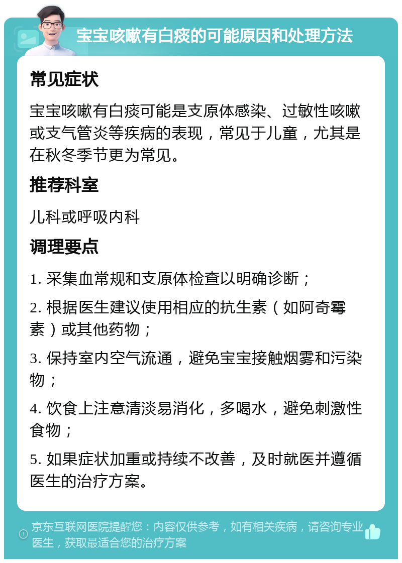 宝宝咳嗽有白痰的可能原因和处理方法 常见症状 宝宝咳嗽有白痰可能是支原体感染、过敏性咳嗽或支气管炎等疾病的表现，常见于儿童，尤其是在秋冬季节更为常见。 推荐科室 儿科或呼吸内科 调理要点 1. 采集血常规和支原体检查以明确诊断； 2. 根据医生建议使用相应的抗生素（如阿奇霉素）或其他药物； 3. 保持室内空气流通，避免宝宝接触烟雾和污染物； 4. 饮食上注意清淡易消化，多喝水，避免刺激性食物； 5. 如果症状加重或持续不改善，及时就医并遵循医生的治疗方案。