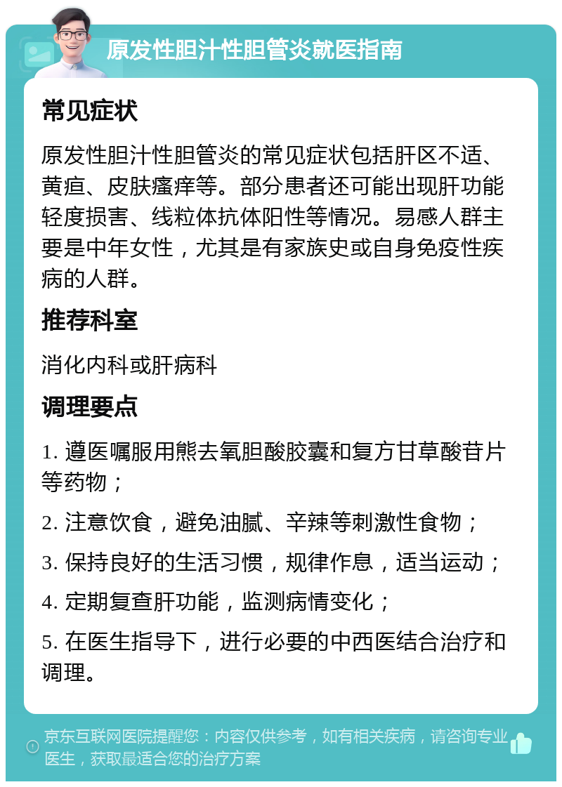 原发性胆汁性胆管炎就医指南 常见症状 原发性胆汁性胆管炎的常见症状包括肝区不适、黄疸、皮肤瘙痒等。部分患者还可能出现肝功能轻度损害、线粒体抗体阳性等情况。易感人群主要是中年女性，尤其是有家族史或自身免疫性疾病的人群。 推荐科室 消化内科或肝病科 调理要点 1. 遵医嘱服用熊去氧胆酸胶囊和复方甘草酸苷片等药物； 2. 注意饮食，避免油腻、辛辣等刺激性食物； 3. 保持良好的生活习惯，规律作息，适当运动； 4. 定期复查肝功能，监测病情变化； 5. 在医生指导下，进行必要的中西医结合治疗和调理。