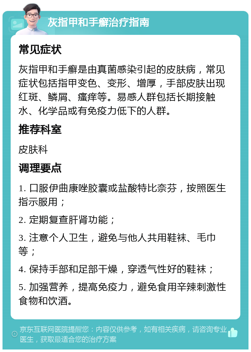 灰指甲和手癣治疗指南 常见症状 灰指甲和手癣是由真菌感染引起的皮肤病，常见症状包括指甲变色、变形、增厚，手部皮肤出现红斑、鳞屑、瘙痒等。易感人群包括长期接触水、化学品或有免疫力低下的人群。 推荐科室 皮肤科 调理要点 1. 口服伊曲康唑胶囊或盐酸特比奈芬，按照医生指示服用； 2. 定期复查肝肾功能； 3. 注意个人卫生，避免与他人共用鞋袜、毛巾等； 4. 保持手部和足部干燥，穿透气性好的鞋袜； 5. 加强营养，提高免疫力，避免食用辛辣刺激性食物和饮酒。