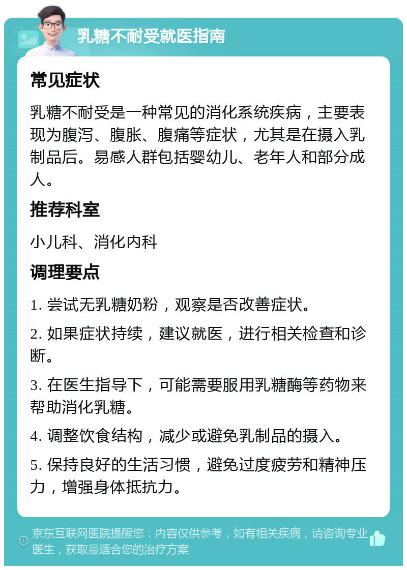 乳糖不耐受就医指南 常见症状 乳糖不耐受是一种常见的消化系统疾病，主要表现为腹泻、腹胀、腹痛等症状，尤其是在摄入乳制品后。易感人群包括婴幼儿、老年人和部分成人。 推荐科室 小儿科、消化内科 调理要点 1. 尝试无乳糖奶粉，观察是否改善症状。 2. 如果症状持续，建议就医，进行相关检查和诊断。 3. 在医生指导下，可能需要服用乳糖酶等药物来帮助消化乳糖。 4. 调整饮食结构，减少或避免乳制品的摄入。 5. 保持良好的生活习惯，避免过度疲劳和精神压力，增强身体抵抗力。