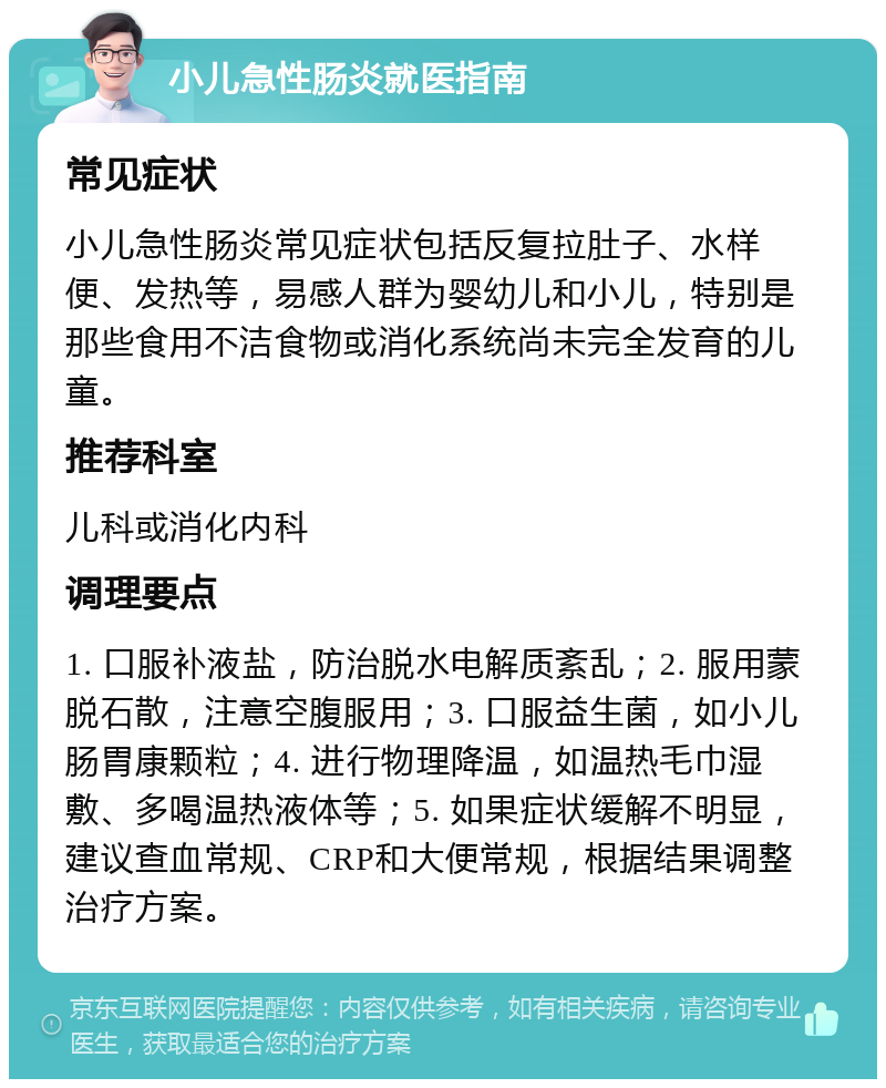 小儿急性肠炎就医指南 常见症状 小儿急性肠炎常见症状包括反复拉肚子、水样便、发热等，易感人群为婴幼儿和小儿，特别是那些食用不洁食物或消化系统尚未完全发育的儿童。 推荐科室 儿科或消化内科 调理要点 1. 口服补液盐，防治脱水电解质紊乱；2. 服用蒙脱石散，注意空腹服用；3. 口服益生菌，如小儿肠胃康颗粒；4. 进行物理降温，如温热毛巾湿敷、多喝温热液体等；5. 如果症状缓解不明显，建议查血常规、CRP和大便常规，根据结果调整治疗方案。