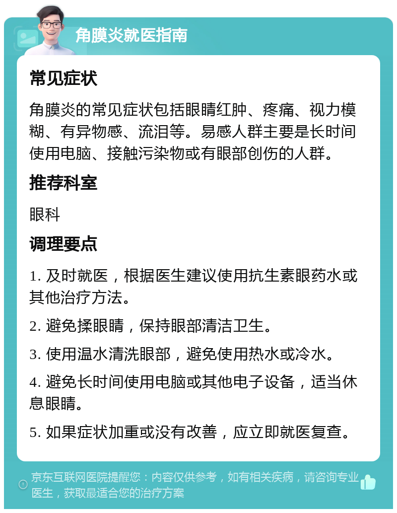 角膜炎就医指南 常见症状 角膜炎的常见症状包括眼睛红肿、疼痛、视力模糊、有异物感、流泪等。易感人群主要是长时间使用电脑、接触污染物或有眼部创伤的人群。 推荐科室 眼科 调理要点 1. 及时就医，根据医生建议使用抗生素眼药水或其他治疗方法。 2. 避免揉眼睛，保持眼部清洁卫生。 3. 使用温水清洗眼部，避免使用热水或冷水。 4. 避免长时间使用电脑或其他电子设备，适当休息眼睛。 5. 如果症状加重或没有改善，应立即就医复查。