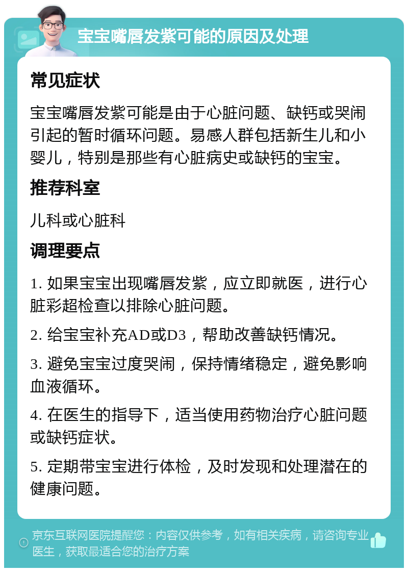 宝宝嘴唇发紫可能的原因及处理 常见症状 宝宝嘴唇发紫可能是由于心脏问题、缺钙或哭闹引起的暂时循环问题。易感人群包括新生儿和小婴儿，特别是那些有心脏病史或缺钙的宝宝。 推荐科室 儿科或心脏科 调理要点 1. 如果宝宝出现嘴唇发紫，应立即就医，进行心脏彩超检查以排除心脏问题。 2. 给宝宝补充AD或D3，帮助改善缺钙情况。 3. 避免宝宝过度哭闹，保持情绪稳定，避免影响血液循环。 4. 在医生的指导下，适当使用药物治疗心脏问题或缺钙症状。 5. 定期带宝宝进行体检，及时发现和处理潜在的健康问题。