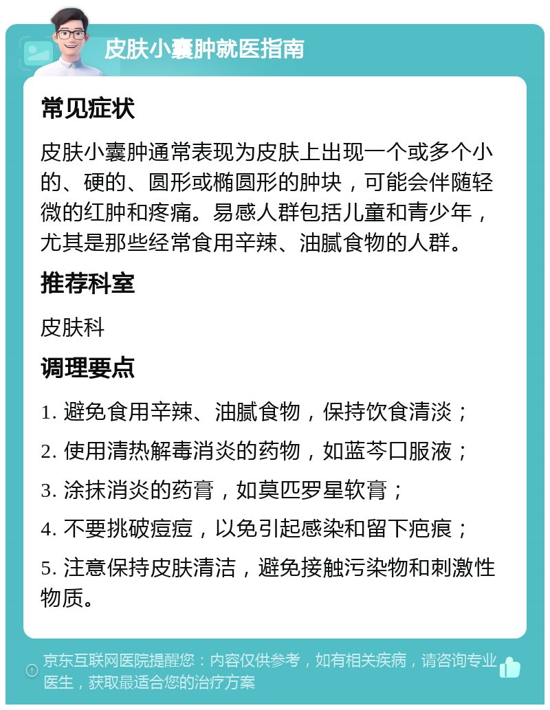 皮肤小囊肿就医指南 常见症状 皮肤小囊肿通常表现为皮肤上出现一个或多个小的、硬的、圆形或椭圆形的肿块，可能会伴随轻微的红肿和疼痛。易感人群包括儿童和青少年，尤其是那些经常食用辛辣、油腻食物的人群。 推荐科室 皮肤科 调理要点 1. 避免食用辛辣、油腻食物，保持饮食清淡； 2. 使用清热解毒消炎的药物，如蓝芩口服液； 3. 涂抹消炎的药膏，如莫匹罗星软膏； 4. 不要挑破痘痘，以免引起感染和留下疤痕； 5. 注意保持皮肤清洁，避免接触污染物和刺激性物质。