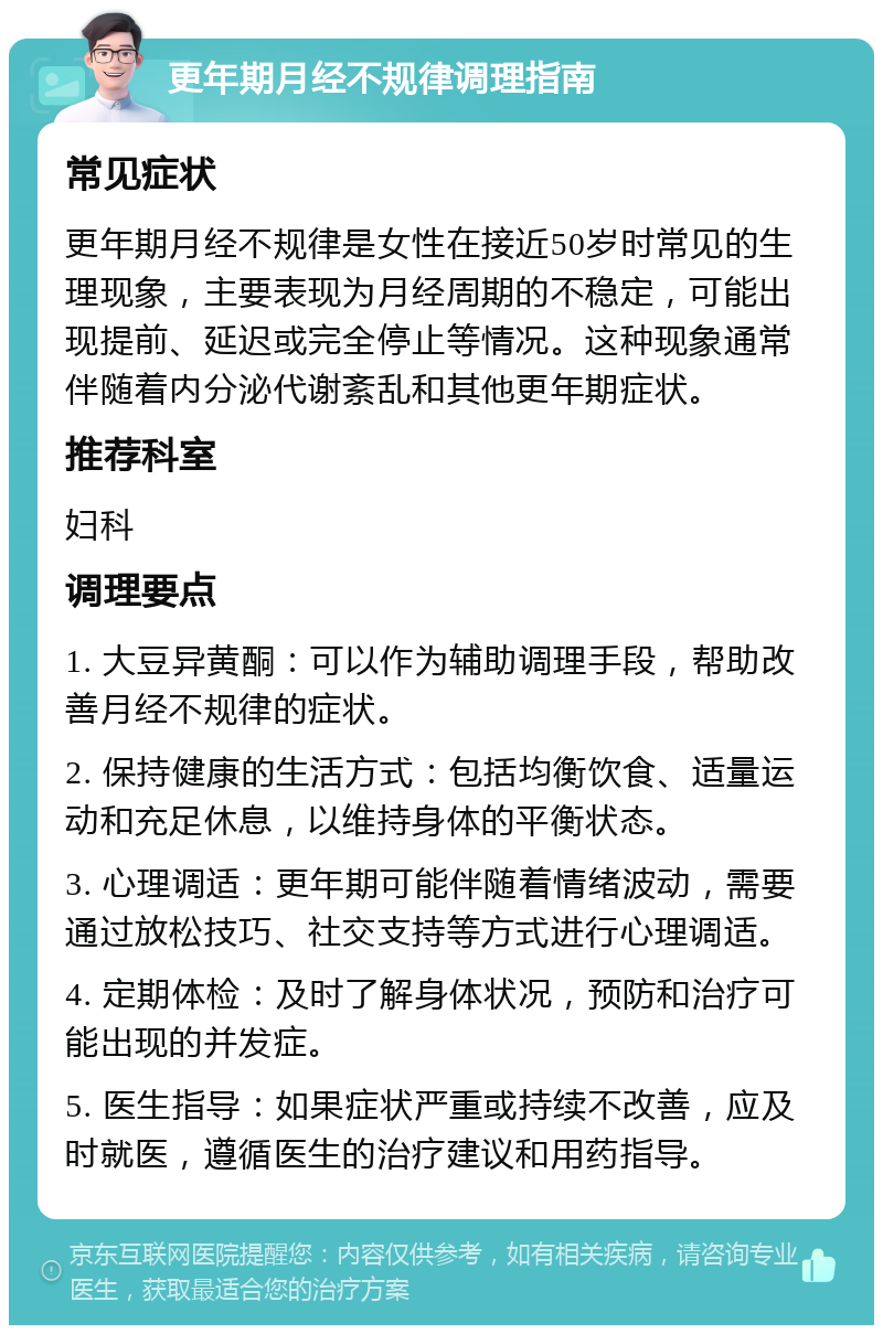 更年期月经不规律调理指南 常见症状 更年期月经不规律是女性在接近50岁时常见的生理现象，主要表现为月经周期的不稳定，可能出现提前、延迟或完全停止等情况。这种现象通常伴随着内分泌代谢紊乱和其他更年期症状。 推荐科室 妇科 调理要点 1. 大豆异黄酮：可以作为辅助调理手段，帮助改善月经不规律的症状。 2. 保持健康的生活方式：包括均衡饮食、适量运动和充足休息，以维持身体的平衡状态。 3. 心理调适：更年期可能伴随着情绪波动，需要通过放松技巧、社交支持等方式进行心理调适。 4. 定期体检：及时了解身体状况，预防和治疗可能出现的并发症。 5. 医生指导：如果症状严重或持续不改善，应及时就医，遵循医生的治疗建议和用药指导。