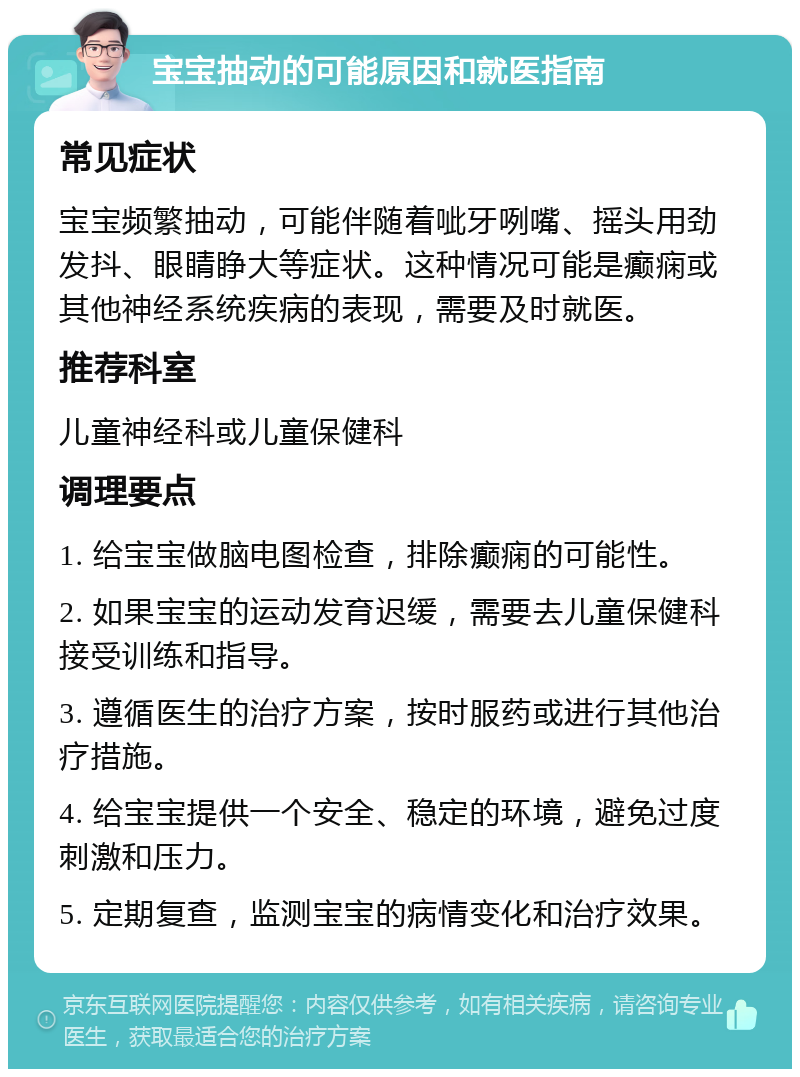 宝宝抽动的可能原因和就医指南 常见症状 宝宝频繁抽动，可能伴随着呲牙咧嘴、摇头用劲发抖、眼睛睁大等症状。这种情况可能是癫痫或其他神经系统疾病的表现，需要及时就医。 推荐科室 儿童神经科或儿童保健科 调理要点 1. 给宝宝做脑电图检查，排除癫痫的可能性。 2. 如果宝宝的运动发育迟缓，需要去儿童保健科接受训练和指导。 3. 遵循医生的治疗方案，按时服药或进行其他治疗措施。 4. 给宝宝提供一个安全、稳定的环境，避免过度刺激和压力。 5. 定期复查，监测宝宝的病情变化和治疗效果。